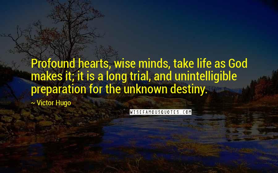 Victor Hugo Quotes: Profound hearts, wise minds, take life as God makes it; it is a long trial, and unintelligible preparation for the unknown destiny.