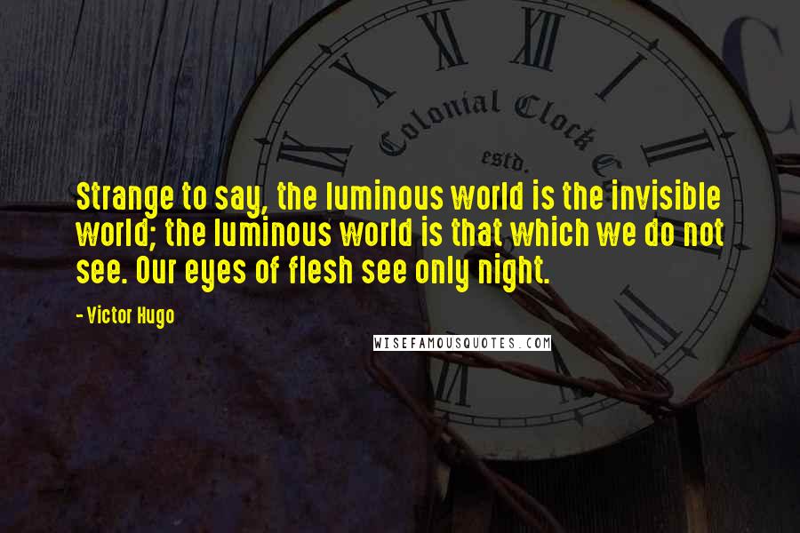 Victor Hugo Quotes: Strange to say, the luminous world is the invisible world; the luminous world is that which we do not see. Our eyes of flesh see only night.