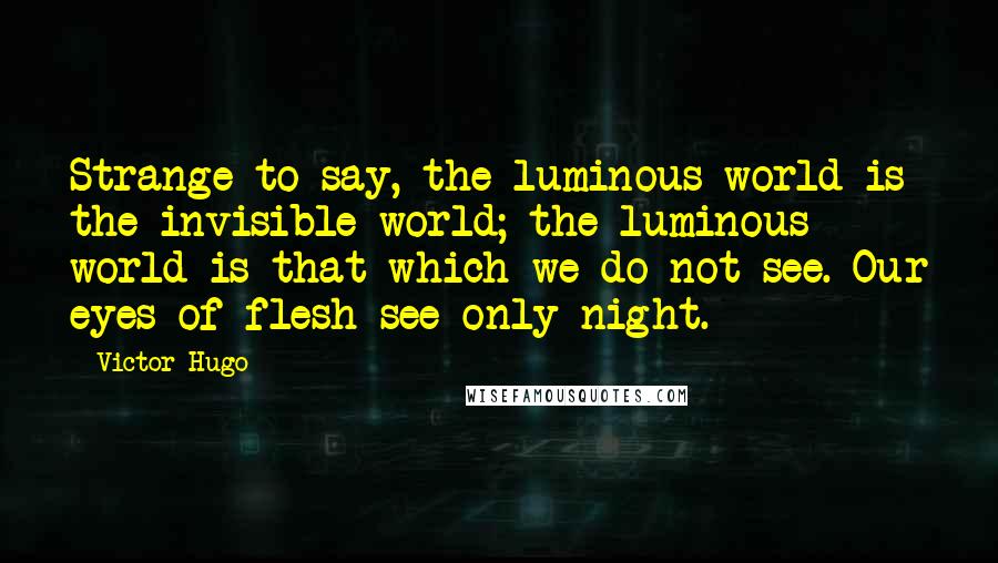 Victor Hugo Quotes: Strange to say, the luminous world is the invisible world; the luminous world is that which we do not see. Our eyes of flesh see only night.