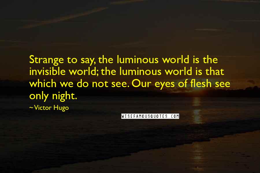 Victor Hugo Quotes: Strange to say, the luminous world is the invisible world; the luminous world is that which we do not see. Our eyes of flesh see only night.