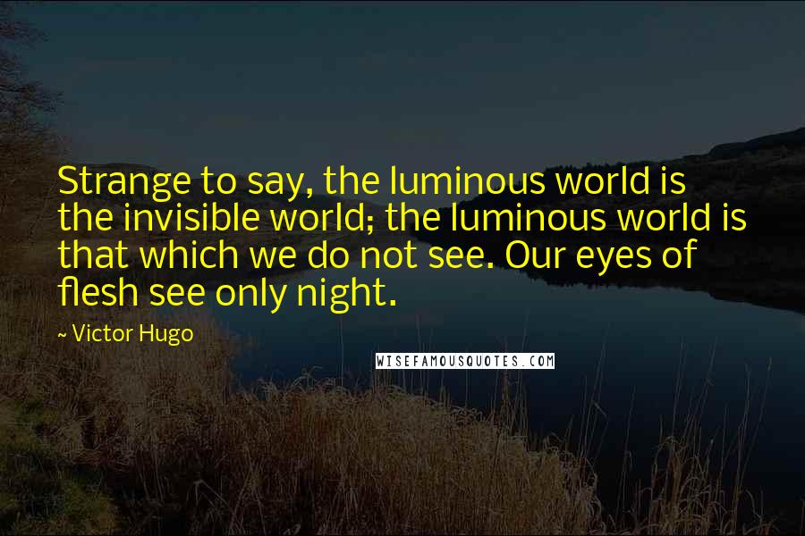 Victor Hugo Quotes: Strange to say, the luminous world is the invisible world; the luminous world is that which we do not see. Our eyes of flesh see only night.