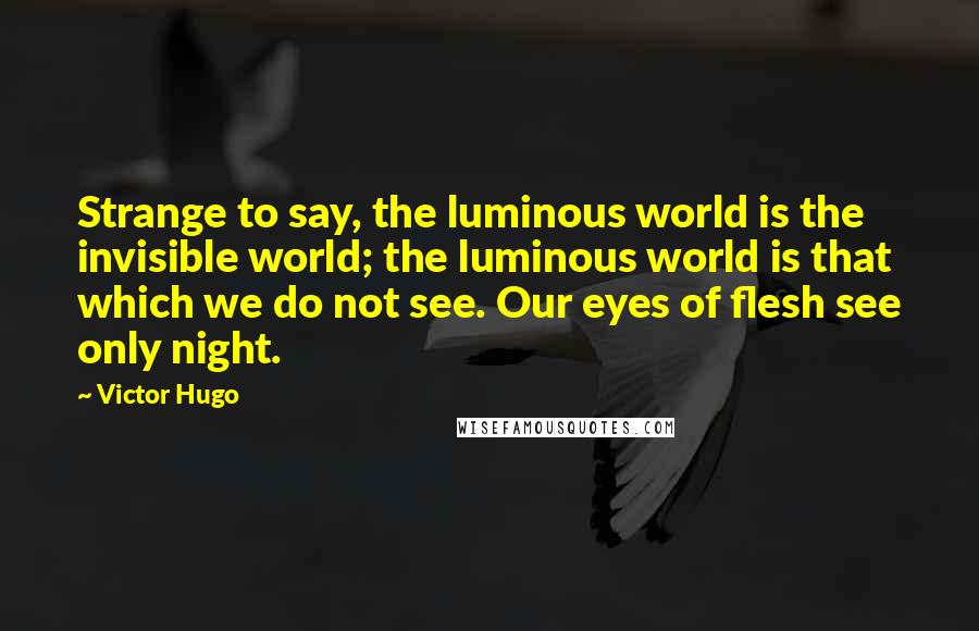 Victor Hugo Quotes: Strange to say, the luminous world is the invisible world; the luminous world is that which we do not see. Our eyes of flesh see only night.