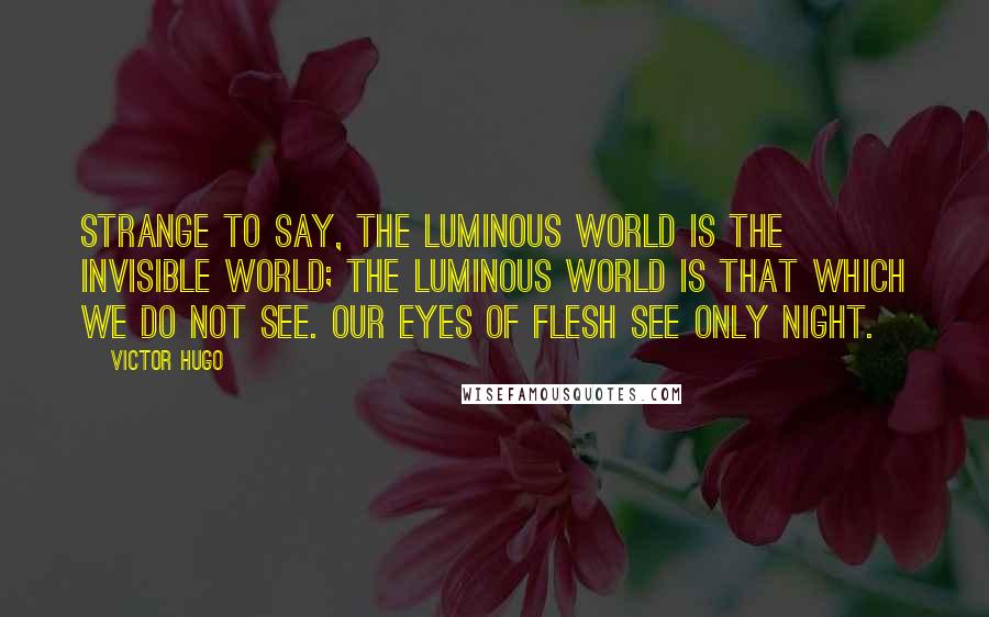 Victor Hugo Quotes: Strange to say, the luminous world is the invisible world; the luminous world is that which we do not see. Our eyes of flesh see only night.