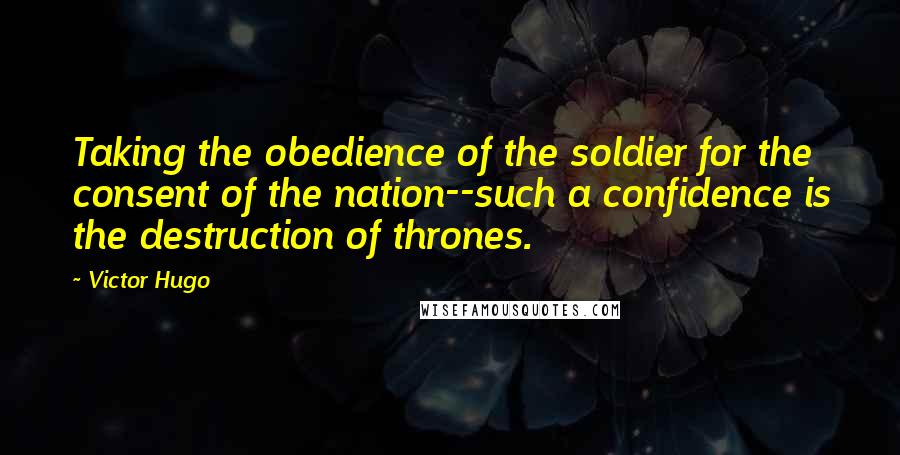 Victor Hugo Quotes: Taking the obedience of the soldier for the consent of the nation--such a confidence is the destruction of thrones.