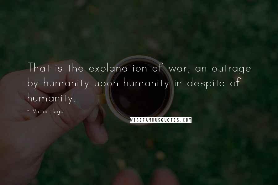 Victor Hugo Quotes: That is the explanation of war, an outrage by humanity upon humanity in despite of humanity.