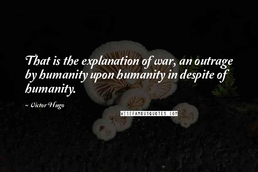 Victor Hugo Quotes: That is the explanation of war, an outrage by humanity upon humanity in despite of humanity.