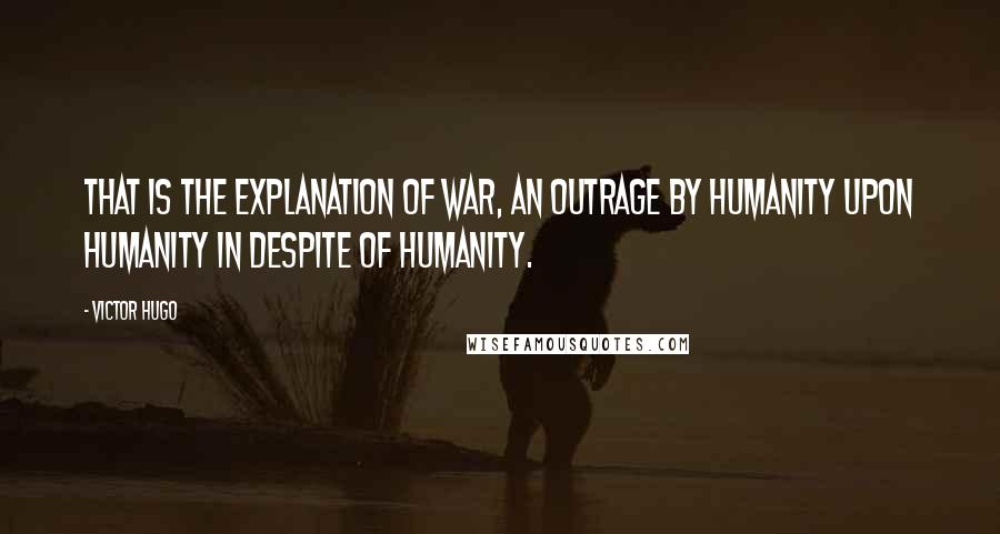 Victor Hugo Quotes: That is the explanation of war, an outrage by humanity upon humanity in despite of humanity.