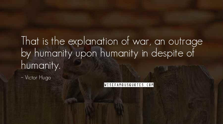 Victor Hugo Quotes: That is the explanation of war, an outrage by humanity upon humanity in despite of humanity.