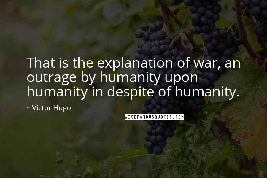 Victor Hugo Quotes: That is the explanation of war, an outrage by humanity upon humanity in despite of humanity.