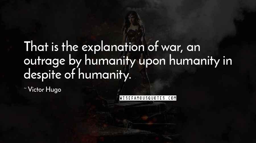 Victor Hugo Quotes: That is the explanation of war, an outrage by humanity upon humanity in despite of humanity.