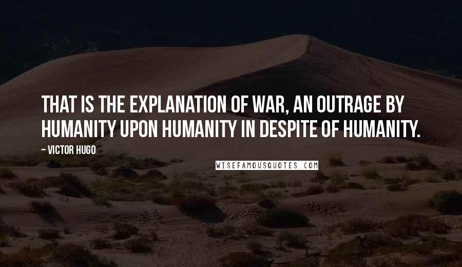 Victor Hugo Quotes: That is the explanation of war, an outrage by humanity upon humanity in despite of humanity.