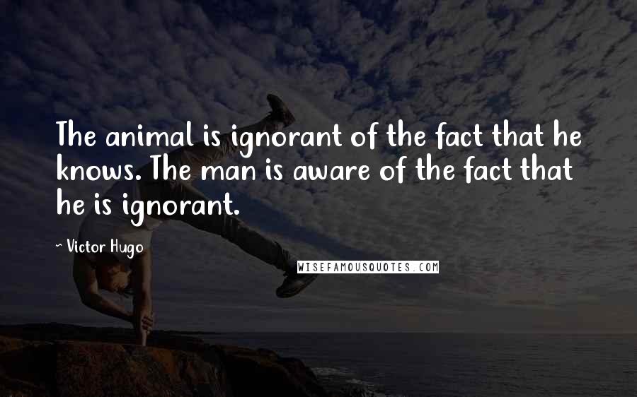 Victor Hugo Quotes: The animal is ignorant of the fact that he knows. The man is aware of the fact that he is ignorant.