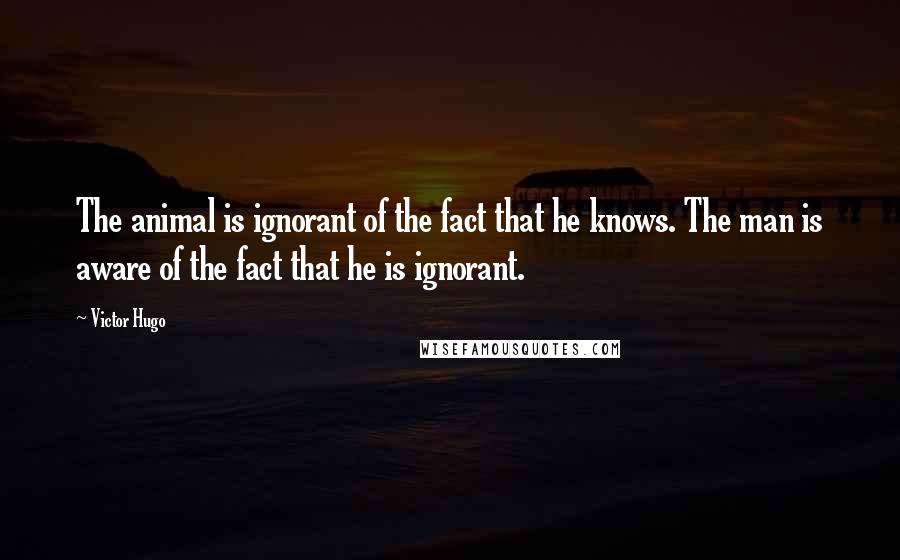 Victor Hugo Quotes: The animal is ignorant of the fact that he knows. The man is aware of the fact that he is ignorant.