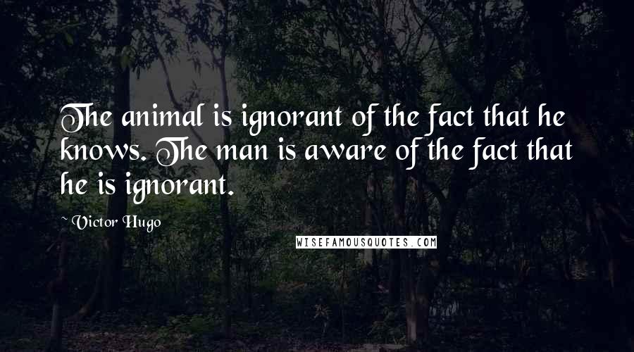 Victor Hugo Quotes: The animal is ignorant of the fact that he knows. The man is aware of the fact that he is ignorant.