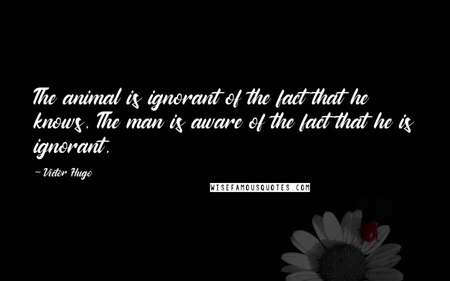 Victor Hugo Quotes: The animal is ignorant of the fact that he knows. The man is aware of the fact that he is ignorant.