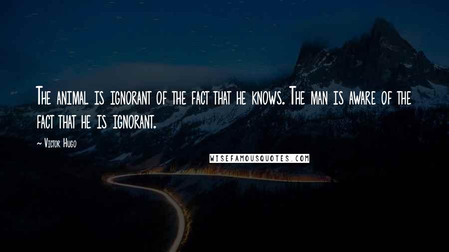 Victor Hugo Quotes: The animal is ignorant of the fact that he knows. The man is aware of the fact that he is ignorant.