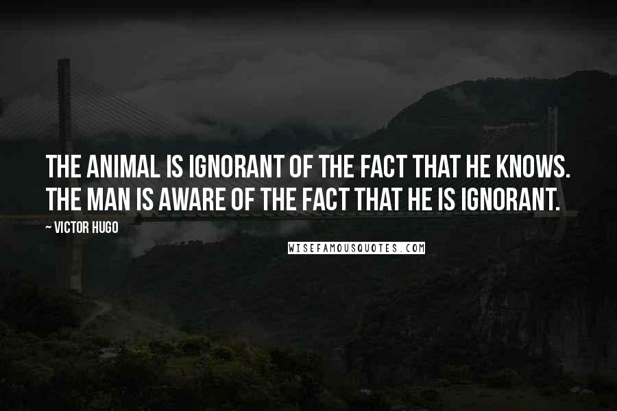 Victor Hugo Quotes: The animal is ignorant of the fact that he knows. The man is aware of the fact that he is ignorant.