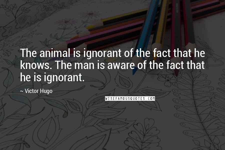 Victor Hugo Quotes: The animal is ignorant of the fact that he knows. The man is aware of the fact that he is ignorant.