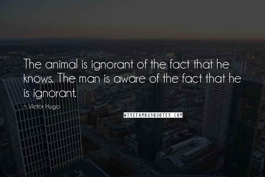 Victor Hugo Quotes: The animal is ignorant of the fact that he knows. The man is aware of the fact that he is ignorant.