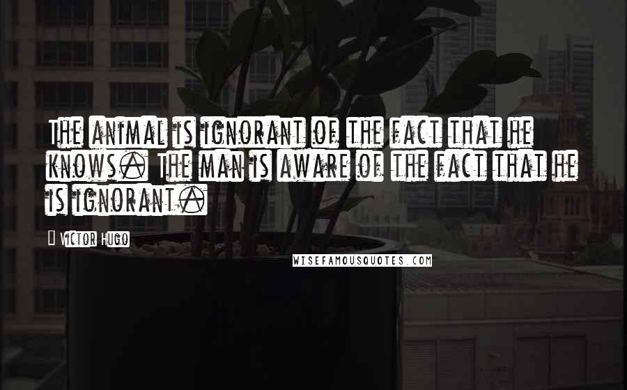 Victor Hugo Quotes: The animal is ignorant of the fact that he knows. The man is aware of the fact that he is ignorant.