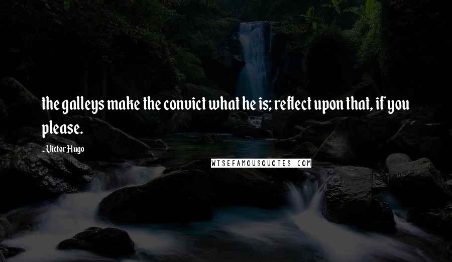 Victor Hugo Quotes: the galleys make the convict what he is; reflect upon that, if you please.