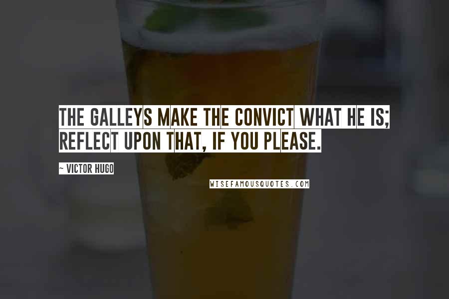 Victor Hugo Quotes: the galleys make the convict what he is; reflect upon that, if you please.