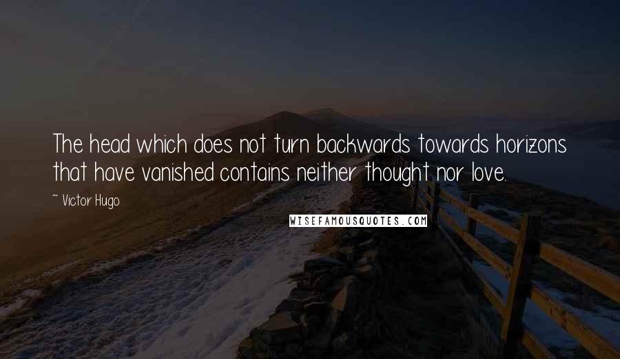 Victor Hugo Quotes: The head which does not turn backwards towards horizons that have vanished contains neither thought nor love.