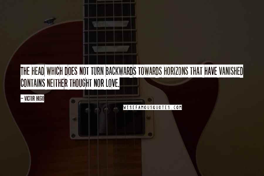 Victor Hugo Quotes: The head which does not turn backwards towards horizons that have vanished contains neither thought nor love.