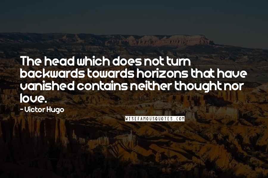 Victor Hugo Quotes: The head which does not turn backwards towards horizons that have vanished contains neither thought nor love.