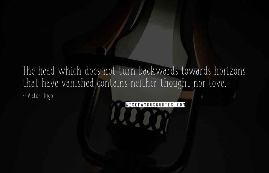 Victor Hugo Quotes: The head which does not turn backwards towards horizons that have vanished contains neither thought nor love.