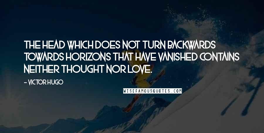 Victor Hugo Quotes: The head which does not turn backwards towards horizons that have vanished contains neither thought nor love.