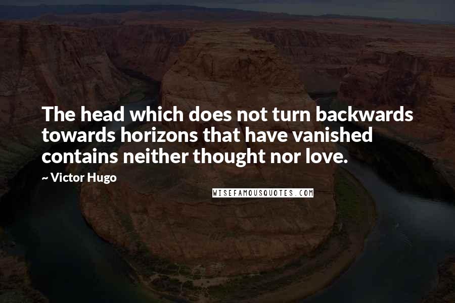 Victor Hugo Quotes: The head which does not turn backwards towards horizons that have vanished contains neither thought nor love.