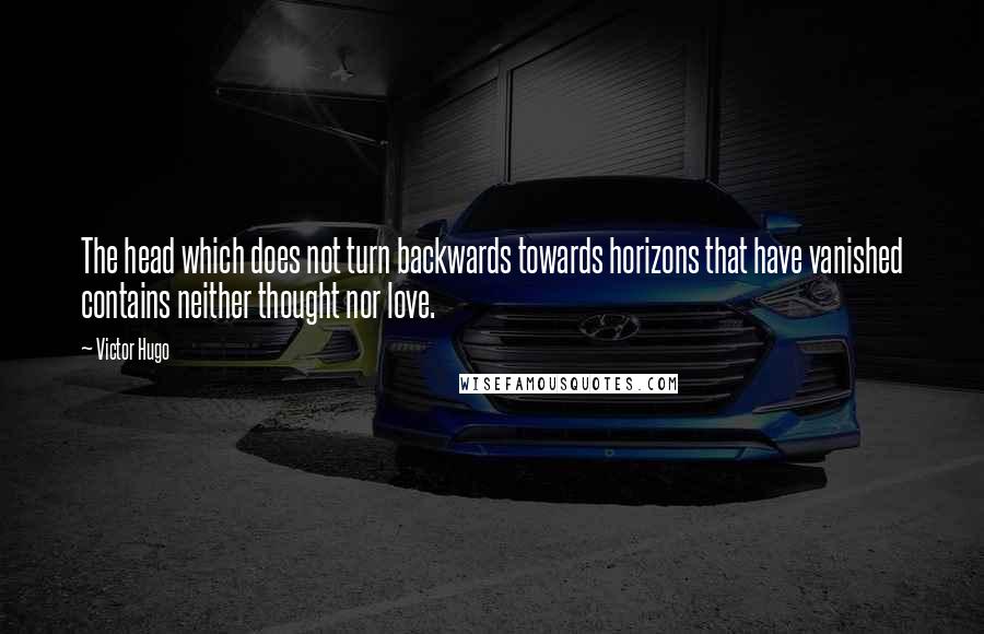 Victor Hugo Quotes: The head which does not turn backwards towards horizons that have vanished contains neither thought nor love.