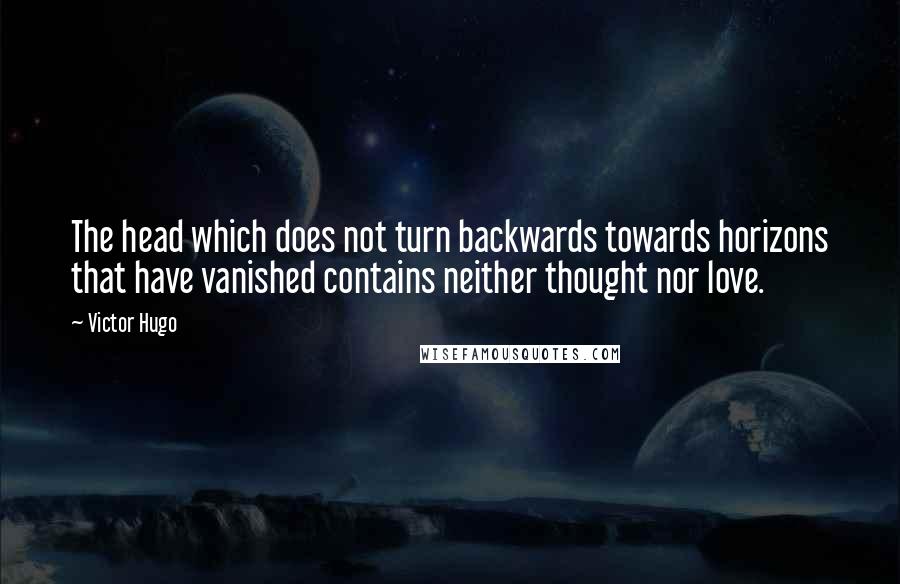 Victor Hugo Quotes: The head which does not turn backwards towards horizons that have vanished contains neither thought nor love.