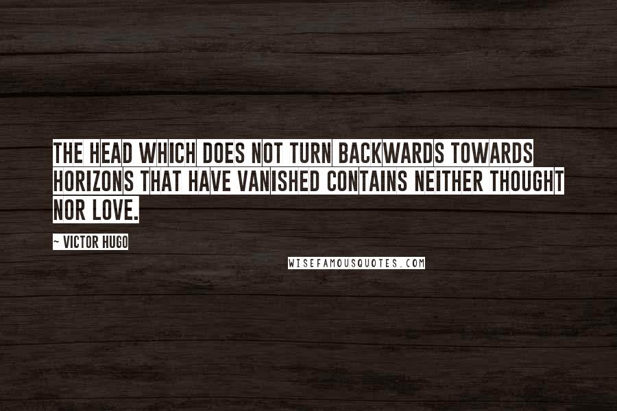 Victor Hugo Quotes: The head which does not turn backwards towards horizons that have vanished contains neither thought nor love.