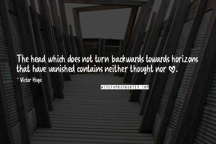 Victor Hugo Quotes: The head which does not turn backwards towards horizons that have vanished contains neither thought nor love.