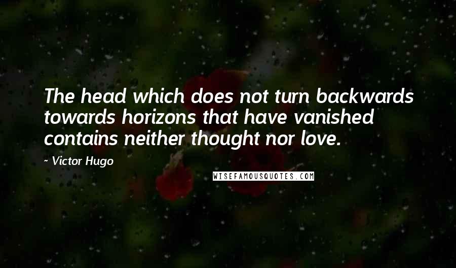 Victor Hugo Quotes: The head which does not turn backwards towards horizons that have vanished contains neither thought nor love.