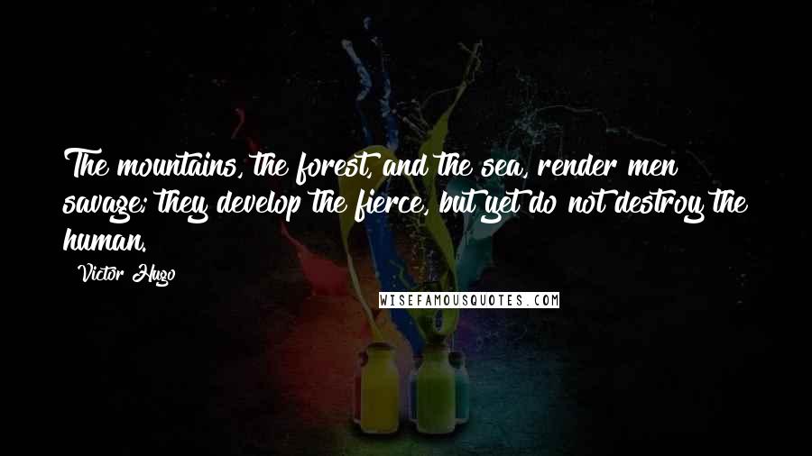 Victor Hugo Quotes: The mountains, the forest, and the sea, render men savage; they develop the fierce, but yet do not destroy the human.