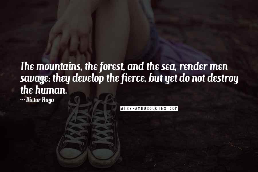 Victor Hugo Quotes: The mountains, the forest, and the sea, render men savage; they develop the fierce, but yet do not destroy the human.