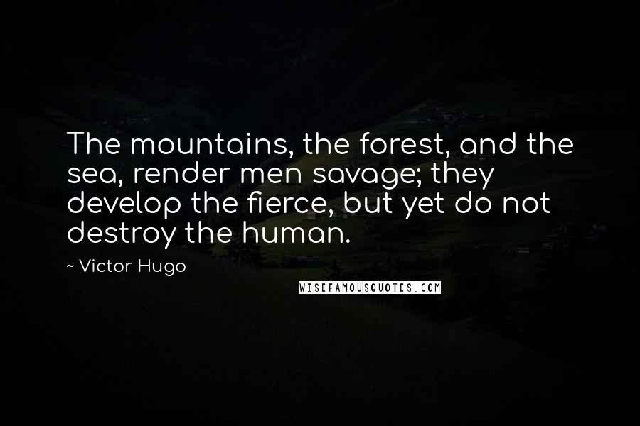 Victor Hugo Quotes: The mountains, the forest, and the sea, render men savage; they develop the fierce, but yet do not destroy the human.