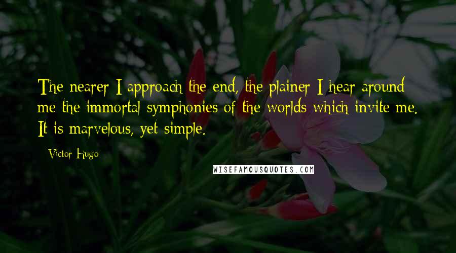 Victor Hugo Quotes: The nearer I approach the end, the plainer I hear around me the immortal symphonies of the worlds which invite me. It is marvelous, yet simple.