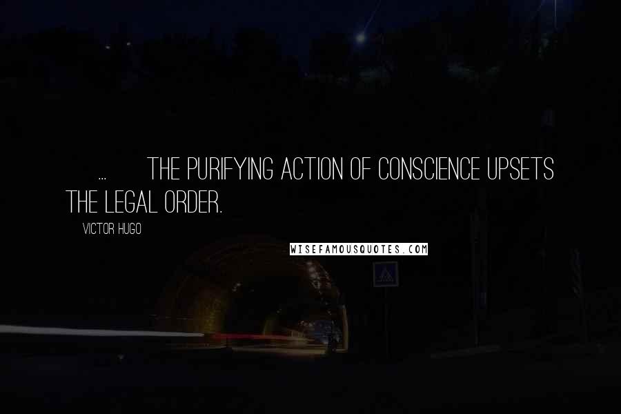 Victor Hugo Quotes: [ ... ] the purifying action of Conscience upsets the legal order.