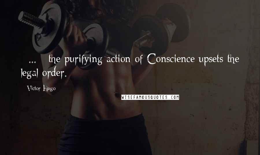 Victor Hugo Quotes: [ ... ] the purifying action of Conscience upsets the legal order.