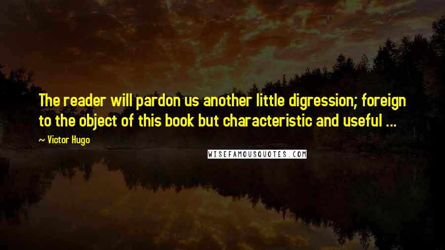 Victor Hugo Quotes: The reader will pardon us another little digression; foreign to the object of this book but characteristic and useful ...
