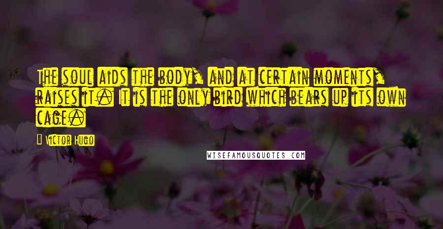 Victor Hugo Quotes: The soul aids the body, and at certain moments, raises it. It is the only bird which bears up its own cage.