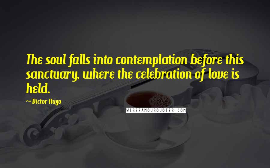 Victor Hugo Quotes: The soul falls into contemplation before this sanctuary, where the celebration of love is held.