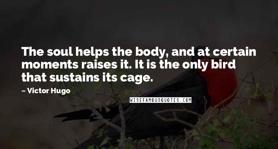 Victor Hugo Quotes: The soul helps the body, and at certain moments raises it. It is the only bird that sustains its cage.