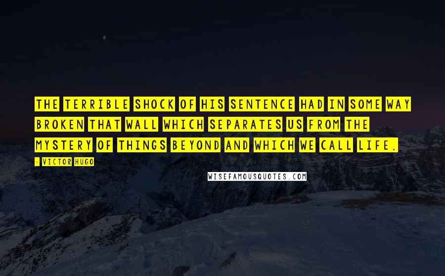 Victor Hugo Quotes: The terrible shock of his sentence had in some way broken that wall which separates us from the mystery of things beyond and which we call life.