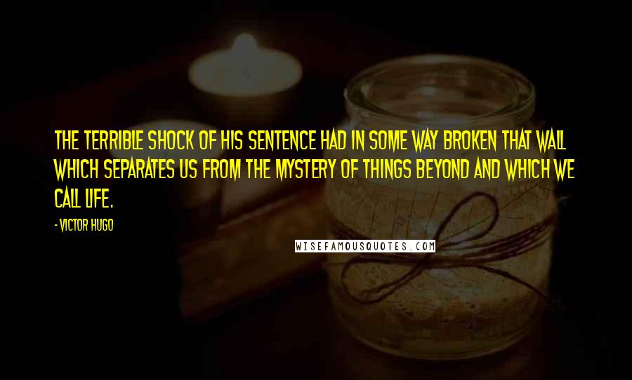 Victor Hugo Quotes: The terrible shock of his sentence had in some way broken that wall which separates us from the mystery of things beyond and which we call life.