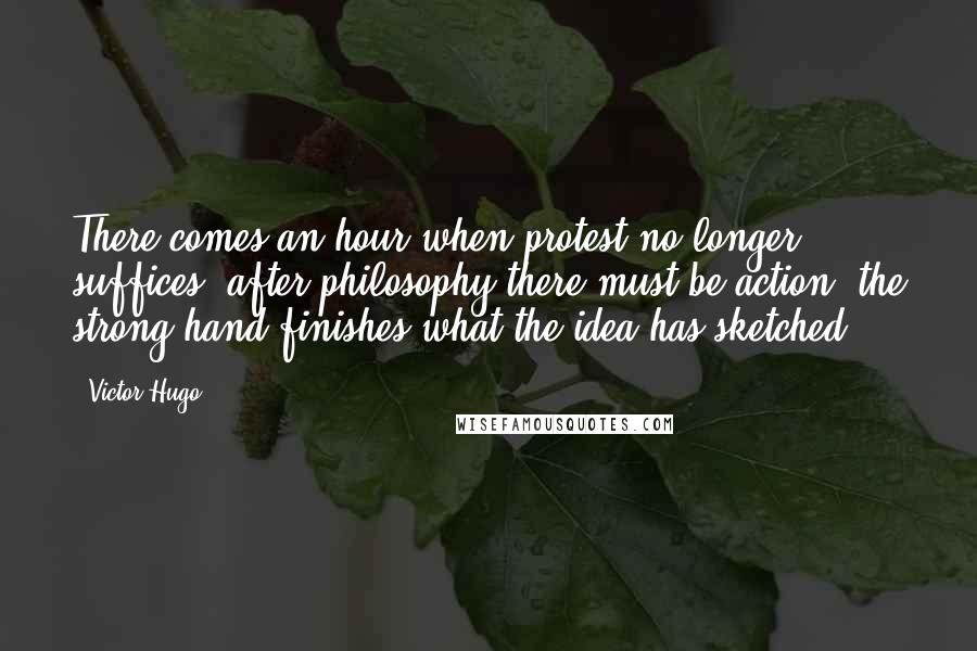 Victor Hugo Quotes: There comes an hour when protest no longer suffices; after philosophy there must be action; the strong hand finishes what the idea has sketched.